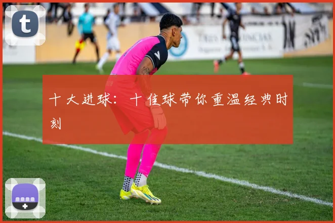 十大进球:十佳球带你重温经典时刻