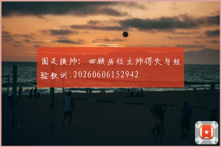 国足换帅：回顾历任主帅得失与经验教训_20260606152942