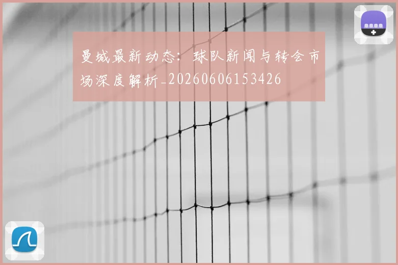 曼城最新动态：球队新闻与转会市场深度解析_20260606153426