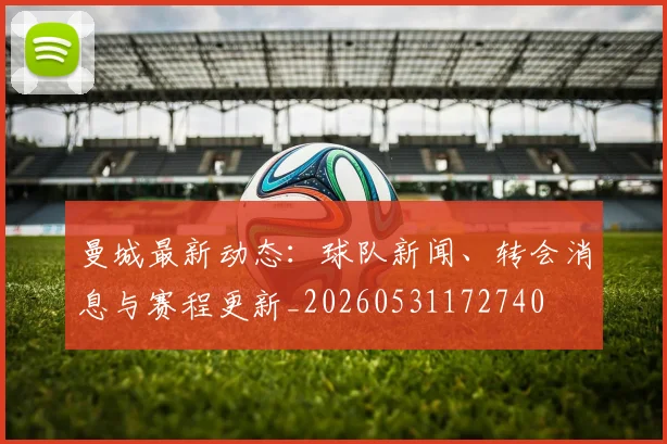 曼城最新动态：球队新闻、转会消息与赛程更新_20260531172740