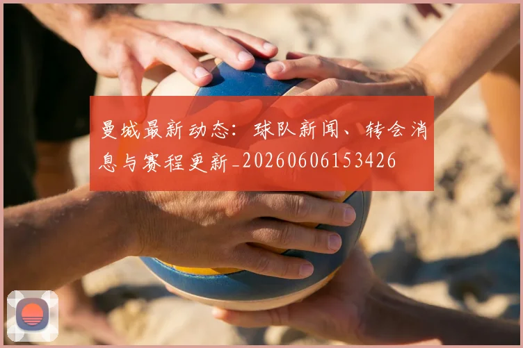 曼城最新动态:球队新闻、转会消息与赛程更新_20260606153426