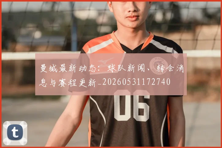 曼城最新动态：球队新闻、转会消息与赛程更新_20260531172740