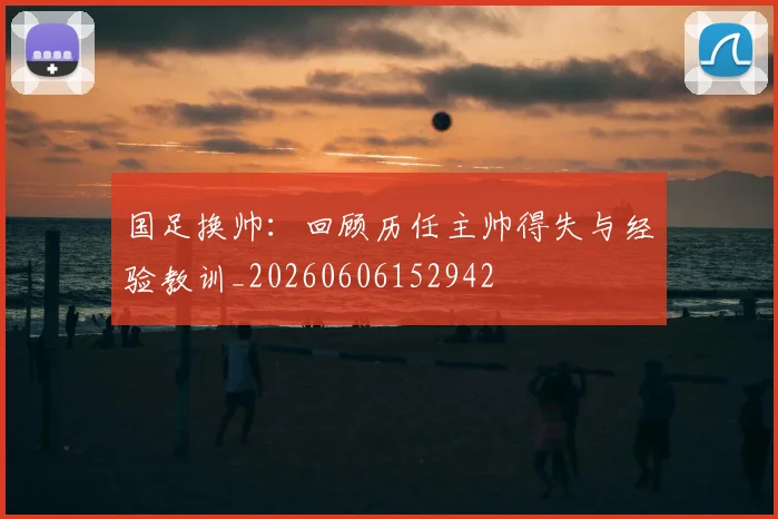 国足换帅：回顾历任主帅得失与经验教训_20260606152942